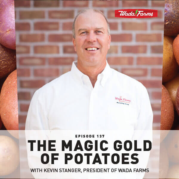 Episode 137: The Magic Gold Of Potatoes With Kevin Stanger, President Of Wada Farms Episode 137: The Magic Gold Of Potatoes With Kevin Stanger, President Of Wada Farms